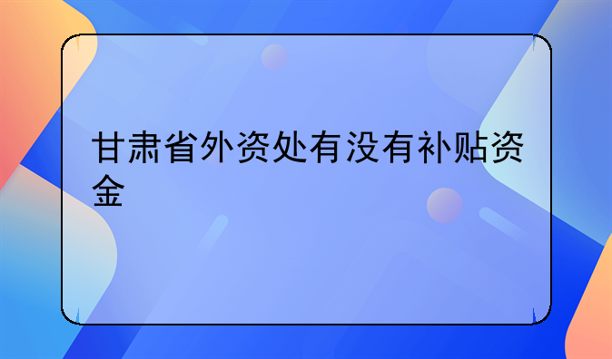 甘肅省外資處有沒有補(bǔ)貼資金
